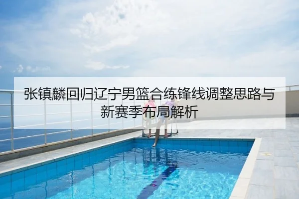 张镇麟回归辽宁男篮合练锋线调整思路与新赛季布局解析