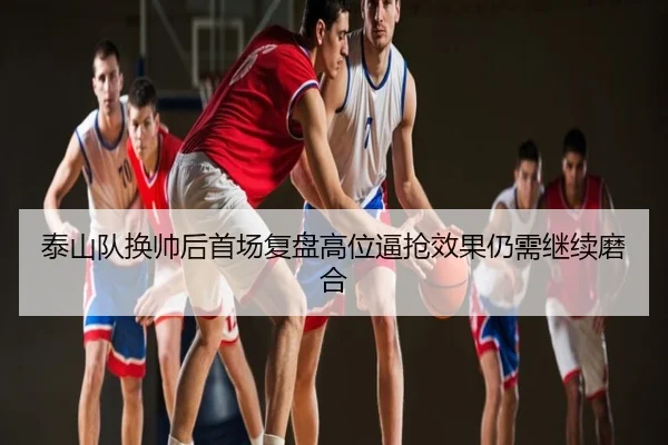 泰山队换帅后首场复盘高位逼抢效果仍需继续磨合