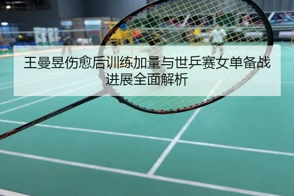 王曼昱伤愈后训练加量与世乒赛女单备战进展全面解析