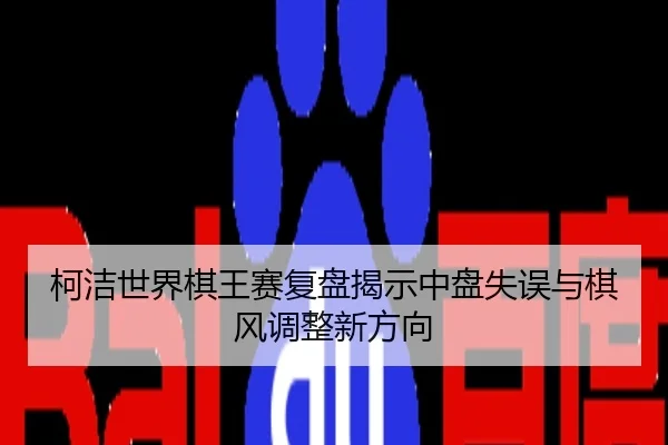 柯洁世界棋王赛复盘揭示中盘失误与棋风调整新方向