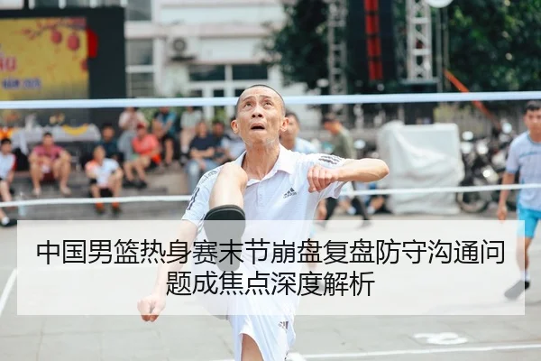 中国男篮热身赛末节崩盘复盘防守沟通问题成焦点深度解析