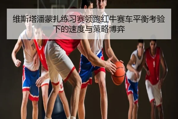 维斯塔潘蒙扎练习赛领跑红牛赛车平衡考验下的速度与策略博弈
