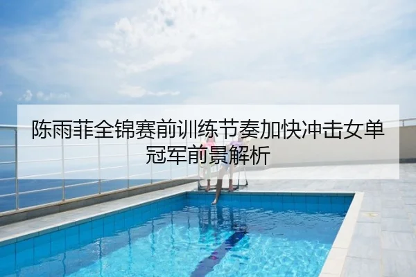 陈雨菲全锦赛前训练节奏加快冲击女单冠军前景解析