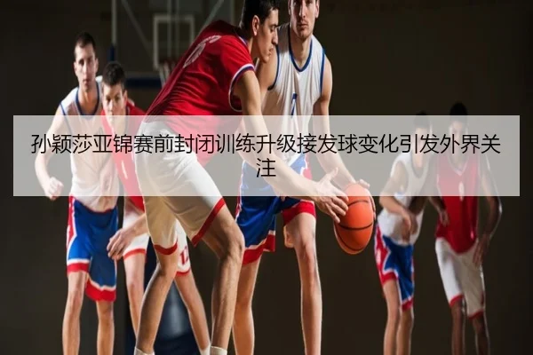 孙颖莎亚锦赛前封闭训练升级接发球变化引发外界关注