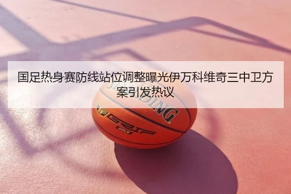 国足热身赛防线站位调整曝光伊万科维奇三中卫方案引发热议